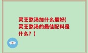 灵芝熬汤加什么最好(灵芝熬汤的最佳配料是什么？)