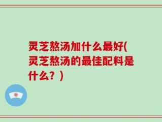 灵芝熬汤加什么最好(灵芝熬汤的最佳配料是什么？)