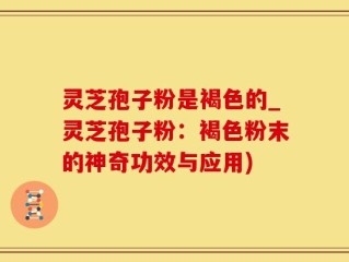 灵芝孢子粉是褐色的_灵芝孢子粉：褐色粉末的神奇功效与应用)