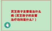 灵芝孢子主要是治什么病 (灵芝孢子的主要治疗功效是什么？)