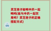 灵芝孢子能喝中药一起喝吗(能与中药一起饮用吗？灵芝孢子的正确搭配方式)