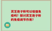 灵芝孢子粉可以增强免疫吗？探讨灵芝孢子粉的免疫调节作用？