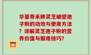 华夏奇禾牌灵芝破壁孢子粉的功效与使用方法？详解灵芝孢子粉的营养价值与服用技巧？