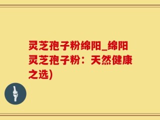 灵芝孢子粉绵阳_绵阳灵芝孢子粉：天然健康之选)