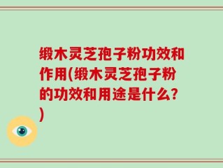 缎木灵芝孢子粉功效和作用(缎木灵芝孢子粉的功效和用途是什么？)
