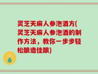 灵芝天麻人参泡酒方(灵芝天麻人参泡酒的制作方法，教你一步步轻松酿造佳酿)