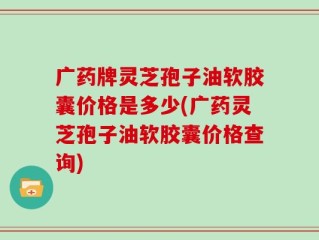 广药牌灵芝孢子油软胶囊价格是多少(广药灵芝孢子油软胶囊价格查询)