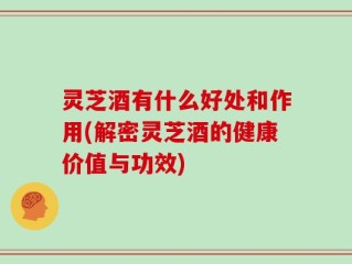 灵芝酒有什么好处和作用(解密灵芝酒的健康价值与功效)