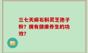 三七天麻石斛灵芝孢子粉？拥有健康养生的功效？