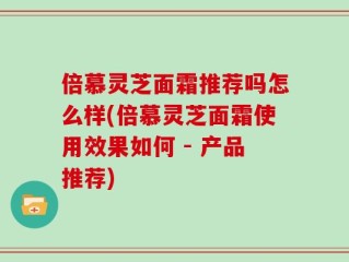倍慕灵芝面霜推荐吗怎么样(倍慕灵芝面霜使用效果如何 - 产品推荐)