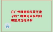 在广州哪里购买灵芝孢子粉？哪里可以买的到破壁灵芝孢子粉