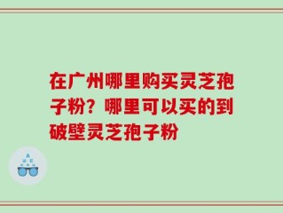 在广州哪里购买灵芝孢子粉？哪里可以买的到破壁灵芝孢子粉