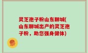 灵芝孢子粉山东聊城(山东聊城出产的灵芝孢子粉，助您强身健体)
