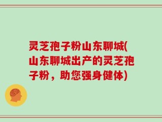 灵芝孢子粉山东聊城(山东聊城出产的灵芝孢子粉，助您强身健体)