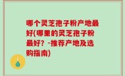 哪个灵芝孢子粉产地最好(哪里的灵芝孢子粉最好？-推荐产地及选购指南)