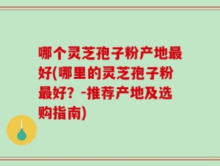 哪个灵芝孢子粉产地最好(哪里的灵芝孢子粉最好？-推荐产地及选购指南)