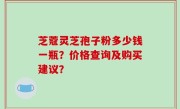 芝蔻灵芝孢子粉多少钱一瓶？价格查询及购买建议？