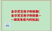 金华灵芝孢子粉胶囊(金华灵芝孢子粉胶囊——提高免疫力的佳品)