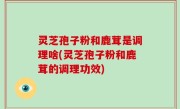 灵芝孢子粉和鹿茸是调理啥(灵芝孢子粉和鹿茸的调理功效)