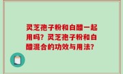 灵芝孢子粉和白醋一起用吗？灵芝孢子粉和白醋混合的功效与用法？