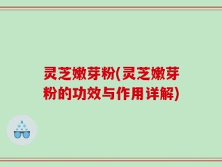 灵芝嫩芽粉(灵芝嫩芽粉的功效与作用详解)
