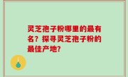 灵芝孢子粉哪里的最有名？探寻灵芝孢子粉的最佳产地？