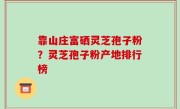 靠山庄富硒灵芝孢子粉？灵芝孢子粉产地排行榜
