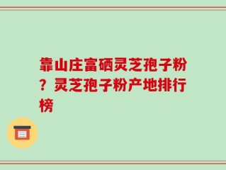 靠山庄富硒灵芝孢子粉？灵芝孢子粉产地排行榜
