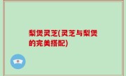 梨煲灵芝(灵芝与梨煲的完美搭配)