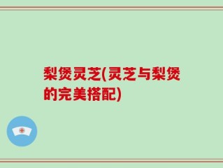 梨煲灵芝(灵芝与梨煲的完美搭配)