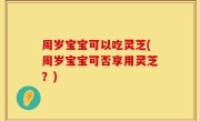 周岁宝宝可以吃灵芝(周岁宝宝可否享用灵芝？)