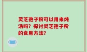 灵芝孢子粉可以用来炖汤吗？探讨灵芝孢子粉的食用方法？