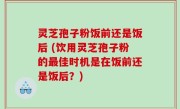 灵芝孢子粉饭前还是饭后 (饮用灵芝孢子粉的最佳时机是在饭前还是饭后？)