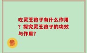吃灵芝孢子有什么作用？探究灵芝孢子的功效与作用？