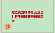 破壁灵芝孢子什么意思？孢子粉破壳与破壁区别
