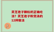 灵芝孢子颗粒的正确吃法？灵芝孢子粉煲汤的12种做法