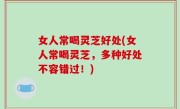 女人常喝灵芝好处(女人常喝灵芝，多种好处不容错过！)