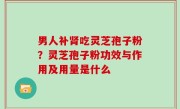 男人补肾吃灵芝孢子粉？灵芝孢子粉功效与作用及用量是什么