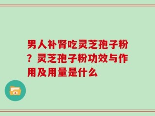男人补肾吃灵芝孢子粉？灵芝孢子粉功效与作用及用量是什么