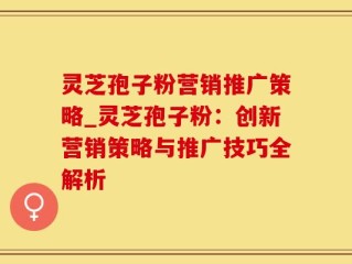 灵芝孢子粉营销推广策略_灵芝孢子粉：创新营销策略与推广技巧全解析