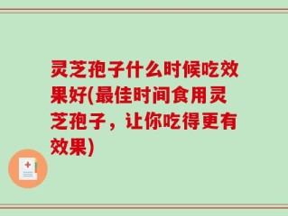 灵芝孢子什么时候吃效果好(最佳时间食用灵芝孢子，让你吃得更有效果)