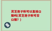 灵芝孢子粉可以直接口服吗(灵芝孢子粉可否口服？)