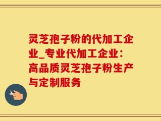 灵芝孢子粉的代加工企业_专业代加工企业：高品质灵芝孢子粉生产与定制服务