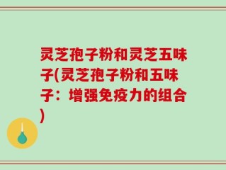灵芝孢子粉和灵芝五味子(灵芝孢子粉和五味子：增强免疫力的组合)