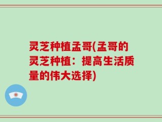 灵芝种植孟哥(孟哥的灵芝种植：提高生活质量的伟大选择)