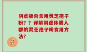 阴虚能否食用灵芝孢子粉？？详解阴虚体质人群的灵芝孢子粉食用方法？