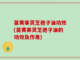 苗黄寨灵芝孢子油功效(苗黄寨灵芝孢子油的功效及作用)