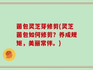 菌包灵芝芽修剪(灵芝菌包如何修剪？养成规矩，美丽常伴。)