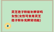 灵芝孢子粉能补脾肾吗女性(女性可食用灵芝孢子粉补充脾肾功能)