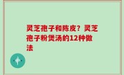 灵芝孢子和陈皮？灵芝孢子粉煲汤的12种做法